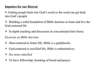 Impulses for our Retreat Getting people back into God’s word so the word can get back into God’s people Building a solid foundation of Bible doctrine to learn and live the God-centered life In depth teaching and discussion in concentrated time frame Excursus on Bible doctrine Man-centered (a better life, Bible is a guidebook) God-centered (a crucified life, Bible is authoritative) See notes attached To have fellowship, breaking of bread and prayer 