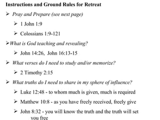 Instructions and Ground Rules for Retreat Pray and Prepare (see next page) 1 John 1:9 Colossians 1:9-121 What is God teaching and revealing?  John 14:26,  John 16:13-15 What verses do I need to study and/or memorize? 2 Timothy 2:15 What truths do I need to share in my sphere of influence? Luke 12:48 - to whom much is given, much is required Matthew 10:8 - as you have freely received, freely give John 8:32 - you will know the truth and the truth will set    you free 