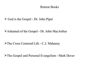 Retreat Books God is the Gospel - Dr. John Piper Ashamed of the Gospel - Dr. John MacArthur The Cross Centered Life - C.J. Mahaney The Gospel and Personal Evangelism - Mark Dever 