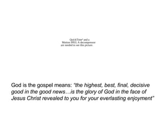 God is the gospel means:  “the highest, best, final, decisive good in the good news…is the glory of God in the face of Jesus Christ revealed to you for your everlasting enjoyment” 
