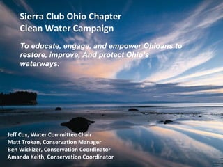 Sierra Club Ohio Chapter
    Clean Water Campaign
    To educate, engage, and empower Ohioans to
    restore, improve, And protect Ohio’s
    waterways.




Jeff Cox, Water Committee Chair
Matt Trokan, Conservation Manager
Ben Wickizer, Conservation Coordinator
Amanda Keith, Conservation Coordinator
 