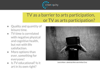 TV as a barrier to arts participation,
or TV as arts participation?
● Quality and quantity of
leisure time.
● TV time is correlated
with negative physical
and cognitive health,
but not with life
satisfaction.
● More options than
ever, something for
everyone!
● Is TV educational? Is it
art in its own right?
Less is More – photo by flickr user Arthur Cruz
 