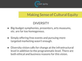 Making Sense of Cultural Equity
DIVERSITY
● Big-budget symphonies, presenters, arts museums,
etc. are far too homogenous.
● Simply offering free events and pursuing more
targeted marketing wasn’t enough.
● Diversity vision calls for change at the infrastructural
level in addition to the programmatic level. There are
both ethical and business reasons for this vision.
 