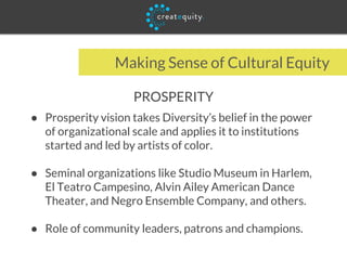 Making Sense of Cultural Equity
PROSPERITY
● Prosperity vision takes Diversity’s belief in the power
of organizational scale and applies it to institutions
started and led by artists of color.
● Seminal organizations like Studio Museum in Harlem,
El Teatro Campesino, Alvin Ailey American Dance
Theater, and Negro Ensemble Company, and others.
● Role of community leaders, patrons and champions.
 