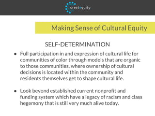 Making Sense of Cultural Equity
SELF-DETERMINATION
● Full participation in and expression of cultural life for
communities of color through models that are organic
to those communities, where ownership of cultural
decisions is located within the community and
residents themselves get to shape cultural life.
● Look beyond established current nonprofit and
funding system which have a legacy of racism and class
hegemony that is still very much alive today.
 