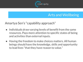 Arts and Wellbeing
Amartya Sen’s “capability approach”
● Individuals draw varying levels of benefit from the same
resources. Pays more attention to specific states of being
and activities than external inputs.
● Having the freedom to make choices matters. All human
beings should have the knowledge, skills and opportunity
to lead lives “that they have reason to value.”
 