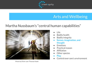 Arts and Wellbeing
Martha Nussbaum’s “central human capabilities”
● Life
● Bodily health
● Bodily integrity
● Senses, imagination, and
thought
● Emotions
● Practical reason
● Affiliation
● Other species
● Play
● Control over one’s environment
Photo by Flickr user Thomas Hawk
 