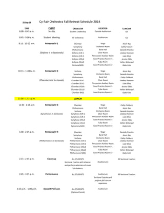 20-­‐Sep-­‐14 Cy-­‐Fair 
Orchestra 
Fall 
Retreat 
Schedule 
2014 
TIME EVENT ORCHESTRA LOCATION CLINICIAN 
8:00 
-­‐ 
8:45 
a.m. Set-­‐Up Student 
Leadership Outside 
Auditorium n/a 
8:45 
-­‐ 
9:00 
a.m. Student 
Meeting All 
orchestras Auditorium n/a 
9:15 
-­‐ 
10:00 
a.m. Rehearsal 
# 
1 Chamber Stage Kevin 
Ray 
Symphony Orchestra 
Room Cathy 
Fisburn 
Philharmonic Band 
Hall Danielle 
Prontka 
(Sinfonia 
is 
in 
Sectionals) Sinfonia 
VLN 
1 Choir 
Room Lindsey 
Shannon 
Sinfonia 
VLN 
2 Percussion 
Auxilary 
Room Luke 
Sliva 
Sinfonia 
VIOLA Band 
Practice 
Room 
#1 Jessica 
Eddy 
Sinfonia 
CELLO Tuba 
Room Hellen 
Weberpal 
Sinfonia 
BASS Band 
Practice 
Room 
#2 Gabe 
Katz 
10:15 
-­‐ 
11:00 
a.m. Rehearsal 
# 
2 Sinfonia Stage Kevin 
Ray 
Symphony Orchestra 
Room Danielle 
Prontka 
Philharmonic Band 
Hall Cathy 
Fishburn 
(Chamber 
is 
in 
Sectionals) Chamber 
VLN 
1 Choir 
Room Lindsey 
Shannon 
Chamber 
VLN 
2 Percussion 
Auxilary 
Room Luke 
Sliva 
Chamber 
VIOLA Band 
Practice 
Room 
#1 Jessica 
Eddy 
Chamber 
CELLO Tuba 
Room Hellen 
Weberpal 
Chamber 
BASS Band 
Practice 
Room 
#2 Gabe 
Katz 
11:00 
-­‐ 
12:15 
p.m. LUNCH 
12:30 
-­‐ 
1:15 
p.m. Rehearsal 
# 
3 Chamber Stage Cathy 
Fishburn 
Philharmonic Band 
Hall Kevin 
Ray 
Sinfonia Orchestra 
Room Danielle 
Prontka 
(Symphony 
is 
in 
Sectionals) Symphony 
VLN 
1 Choir 
Room Lindsey 
Shannon 
Symphony 
VLN 
2 Percussion 
Auxilary 
Room Luke 
Sliva 
Symphony 
VIOLA Band 
Practice 
Room 
#1 Jessica 
Eddy 
Symphony 
CELLO Tuba 
Room Hellen 
Weberpal 
Symphony 
BASS Band 
Practice 
Room 
#2 Gabe 
Katz 
1:30 
-­‐ 
2:15 
p.m. Rehearsal 
# 
4 Chamber Stage Danielle 
Prontka 
Symphony Band 
Hall Kevin 
Ray 
Sinfonia Orchestra 
Room Cathy 
Fishburn 
(Philharmonic 
is 
in 
Sectionals) Philharmonic 
VLN 
1 Choir 
Room Lindsey 
Shannon 
Philharmonic 
VLN 
2 Percussion 
Auxilary 
Room Luke 
Sliva 
Philharmonic 
VIOLA Band 
Practice 
Room 
#1 Jessica 
Eddy 
Philharmonic 
CELLO Tuba 
Room Hellen 
Weberpal 
Philharmonic 
BASS Band 
Practice 
Room 
#2 Gabe 
Katz 
2:15 
-­‐ 
2:45 
p.m. Clean-­‐up ALL 
STUDENTS All 
Sectional 
Coaches 
Sectional 
Coaches 
will 
rehearse 
(Auditorium) 
and 
perform 
selections 
of 
music 
for 
students. 
2:45 
-­‐ 
3:15 
p.m. Performance ALL 
STUDENTS Auditorium All 
Sectional 
Coaches 
Sectional 
Coaches 
will 
perform 
fall 
concert 
repertoire. 
3:15 
p.m. 
-­‐ 
5:00 
p.m. Dessert 
Pot-­‐Luck ALL 
STUDENTS Auditorium 
(Optional 
Social) 
