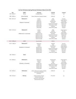 Cy-­‐Fair	
  Orchestra	
  Spring	
  Retreat	
  Schedule:	
  March	
  28,	
  2015
TIME EVENT ORCHESTRA LOCATION CLINICIAN
8:30	
  -­‐	
  9:00	
  a.m. Set-­‐up All	
  Student	
  Officers All	
  Rooms n/a
9:00	
  -­‐	
  9:30	
  a.m. Student	
  Meeting Sinfonia,	
  Philharmonic,	
  Symphony,	
  Chamber Auditorium n/a
9:30	
  -­‐	
  10:15	
  a.m. Rehearsal	
  #	
  1 Chamber Stage Kevin	
  Ray
Symphony Band	
  Hall George	
  Engelman
Philharmonic Orchestra	
  Room Vicky	
  Campian
(Sinfonia	
  is	
  in	
  Sectionals) Sinfonia	
  VLN	
  1 Choir	
  Room Elizabeth	
  Ledford
Sinfonia	
  VLN	
  2 Auxilary	
  Percussion	
  Room Maryland	
  Liff
Sinfonia	
  VIOLA Practice	
  Room	
  1	
  (Band) Dave	
  Hunter
Sinfonia	
  CELLO Tuba	
  Room Artan	
  Zhuri
Sinfonia	
  BASS Practice	
  Room	
  2	
  (Band) Gabe	
  Katz
10:30	
  -­‐	
  11:15	
  a.m. Rehearsal	
  #	
  2 Chamber Stage George	
  Engelman
Sinfonia Band	
  Hall Kevin	
  Ray
Symphony Orchestra	
  Room Vicky	
  Campian
(Philharmonic	
  is	
  in	
  Sectionals) Philharmonic	
  VLN	
  1 Choir	
  Room Elizabeth	
  Ledford
Philharmonic	
  VLN	
  2 Auxilary	
  Percussion	
  Room Maryland	
  Liff
Philharmonic	
  VIOLA Practice	
  Room	
  1	
  (Band) Dave	
  Hunter
Philharmonic	
  CELLO Tuba	
  Room Artan	
  Zhuri
Philharmonic	
  BASS Practice	
  Room	
  2	
  (Band) Gabe	
  Katz
11:15	
  -­‐	
  12:00	
  p.m. LUNCH Pizza	
  from	
  Gatti's Cafeteria
12:15	
  -­‐	
  1:00	
  p.m. Rehearsal	
  #	
  3 Philharmonic Band	
  Hall Kevin	
  Ray
Chamber Stage Vicky	
  Campian
Sinfonia Orchestra	
  Room George	
  Engleman
(Symphony	
  is	
  in	
  Sectionals) Symphony	
  VLN	
  1 Choir	
  Room Elizabeth	
  Ledford
Symphony	
  VLN	
  2 Auxilary	
  Percussion	
  Room Maryland	
  Liff
Symphony	
  VIOLA Practice	
  Room	
  1	
  (Band) Dave	
  Hunter
Symphony	
  CELLO Tuba	
  Room Artan	
  Zhuri
Symphony	
  BASS Practice	
  Room	
  2	
  (Band) Gabe	
  Katz
1:00	
  -­‐	
  2:00	
  p.m. Social
2:15	
  -­‐	
  3:00	
  p.m. Rehearsal	
  #	
  4 Philharmonic Orchestra	
  Room George	
  Engelman
Symphony Band	
  Hall Kevin	
  Ray
Sinfonia Stage Vicky	
  Campian
(Chamber	
  is	
  in	
  Sectionals) Chamber	
  VLN	
  1 Choir	
  Room Elizabeth	
  Ledford
Chamber	
  VLN	
  2 Auxilary	
  Percussion	
  Room Maryland	
  Liff
Chamber	
  VIOLA Practice	
  Room	
  1	
  (Band) Dave	
  Hunter
Chamber	
  CELLO Tuba	
  Room Artan	
  Zhuri
Chamber	
  BASS Practice	
  Room	
  2	
  (Band) Gabe	
  Katz
3:15	
  -­‐	
  3:45	
  p.m. Performance Sinfonia,	
  Phlharmonic,	
  Symphony,	
  Chamber Auditorium n/a
Each	
  orchestra	
  will	
  perform
one	
  selection.
3:45	
  -­‐	
  4:15	
  p.m. Clean-­‐up Sinfonia,	
  Symphony,	
  Chamber All	
  Locations n/a
Orchestra	
  members	
  will
make	
  sure	
  all	
  rooms	
  borrowed
will	
  be	
  returned	
  to	
  normal.
 