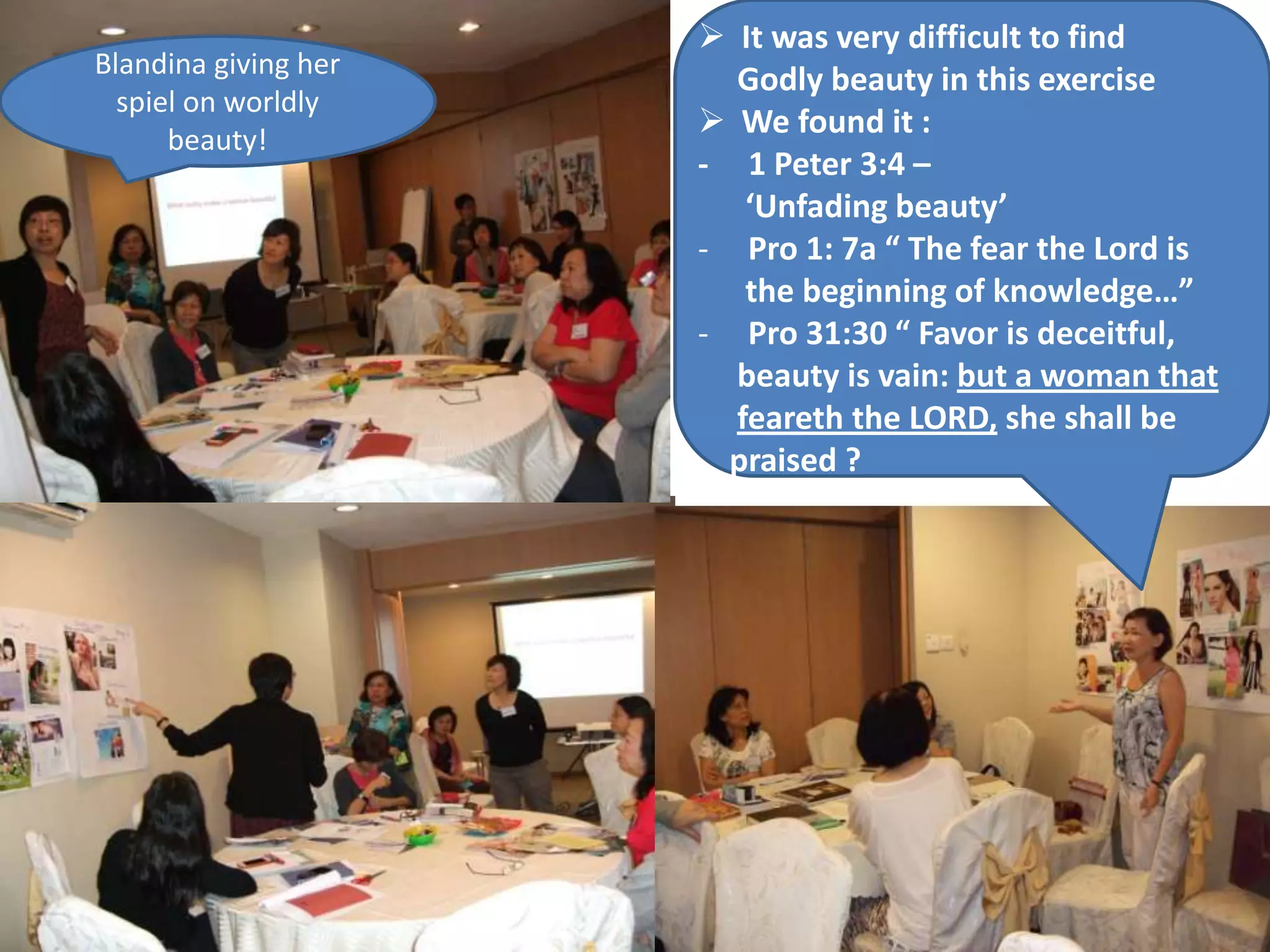  It was very difficult to find
Blandina giving her
                        Godly beauty in this exercise
  spiel on worldly
      beauty!
                       We found it :
                      - 1 Peter 3:4 –
                         ‘Unfading beauty’
                      - Pro 1: 7a “ The fear the Lord is
                         the beginning of knowledge…”
                      - Pro 31:30 “ Favor is deceitful,
                        beauty is vain: but a woman that
                        feareth the LORD, she shall be
                        praised ?
 