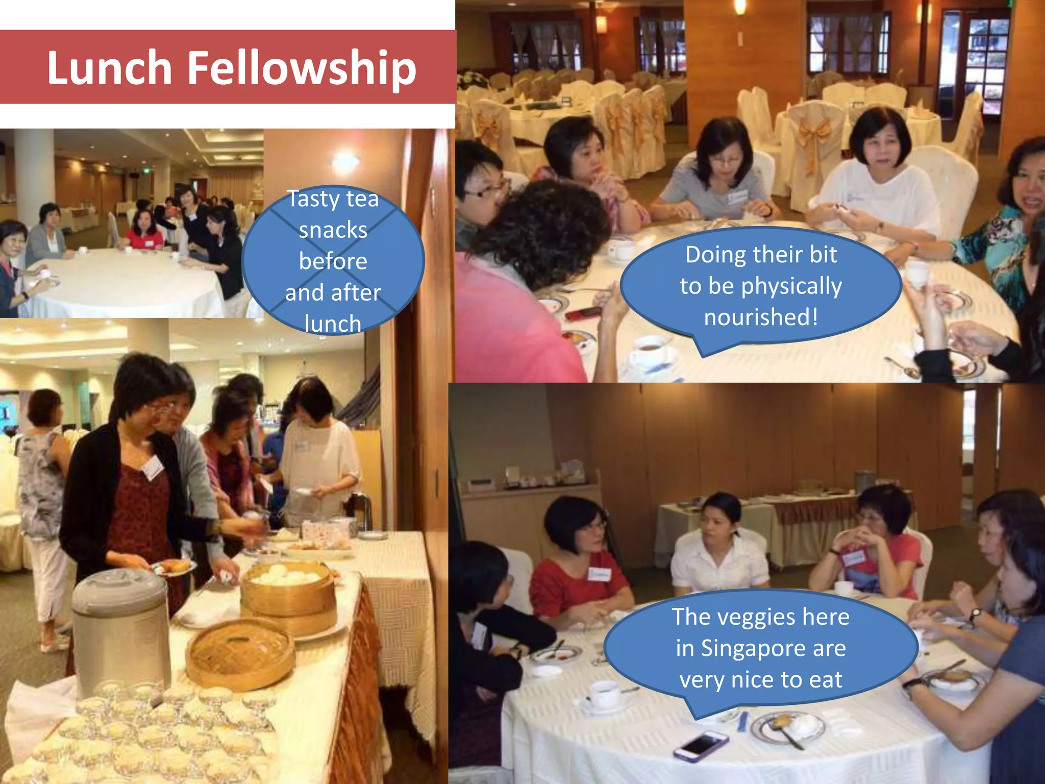 Lunch Fellowship

          Tasty tea
           snacks
           before      Doing their bit
          and after   to be physically
            lunch       nourished!




                      The veggies here
                      in Singapore are
                       very nice to eat

                                          11
 