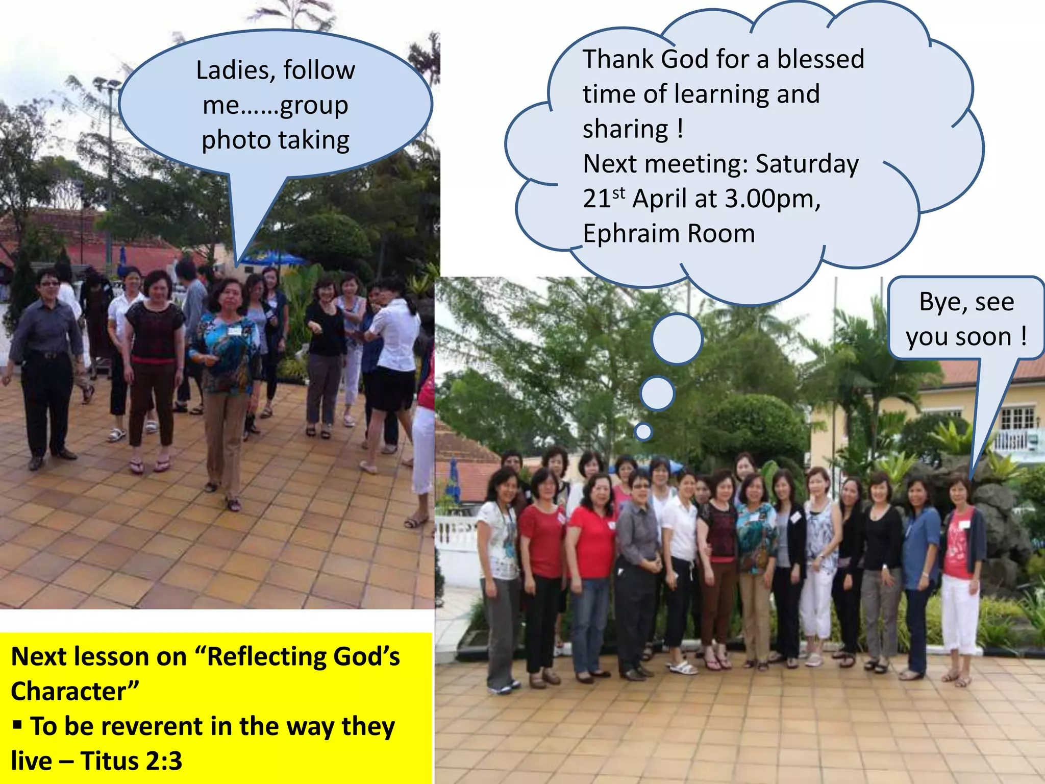 Ladies, follow      Thank God for a blessed
                me……group          time of learning and
               photo taking        sharing !
                                   Next meeting: Saturday
                                   21st April at 3.00pm,
                                   Ephraim Room

                                                              Bye, see
                                                             you soon !




Next lesson on “Reflecting God’s
Character”
 To be reverent in the way they
live – Titus 2:3
 