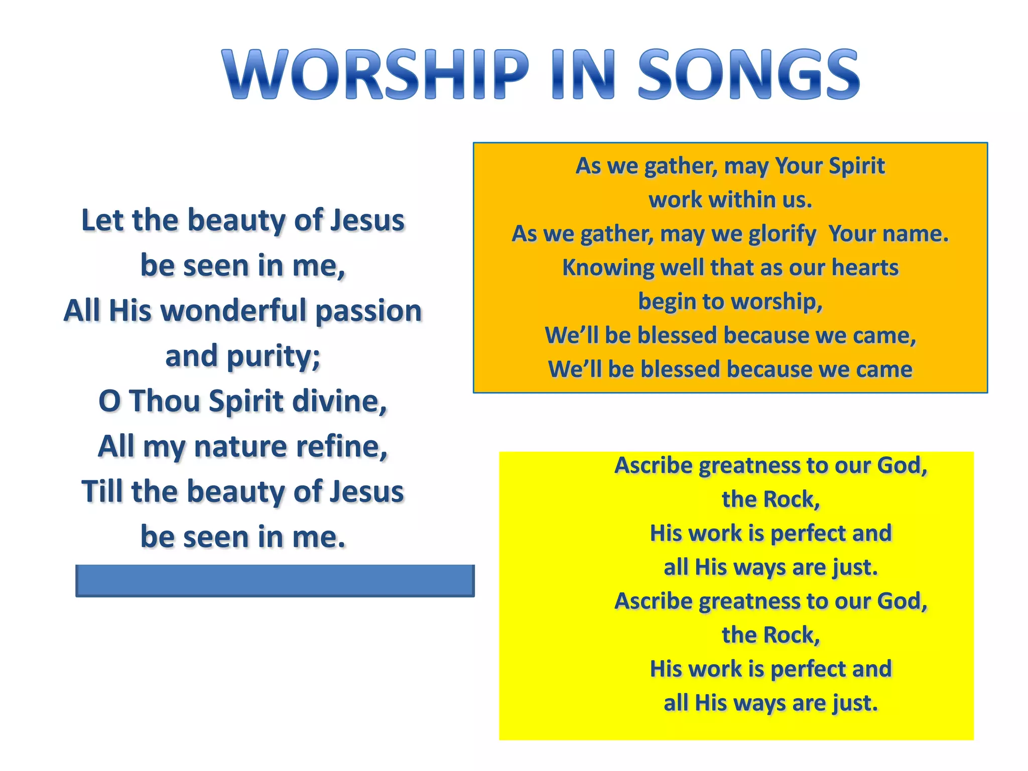 As we gather, may Your Spirit
                                         work within us.
 Let the beauty of Jesus    As we gather, may we glorify Your name.
       be seen in me,           Knowing well that as our hearts
All His wonderful passion               begin to worship,
                               We’ll be blessed because we came,
        and purity;            We’ll be blessed because we came
   O Thou Spirit divine,
   All my nature refine,             Ascribe greatness to our God,
 Till the beauty of Jesus                       the Rock,
       be seen in me.                   His work is perfect and
                                          all His ways are just.
                                     Ascribe greatness to our God,
                                                the Rock,
                                        His work is perfect and
                                          all His ways are just.
 