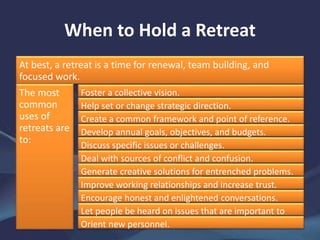 When to Hold a Retreat
At best, a retreat is a time for renewal, team building, and
focused work.
The most
common
uses of
retreats are
to:
Foster a collective vision.
Help set or change strategic direction.
Create a common framework and point of reference.
Develop annual goals, objectives, and budgets.
Discuss specific issues or challenges.
Deal with sources of conflict and confusion.
Generate creative solutions for entrenched problems.
Improve working relationships and increase trust.
Encourage honest and enlightened conversations.
Let people be heard on issues that are important to
them.Orient new personnel.
 