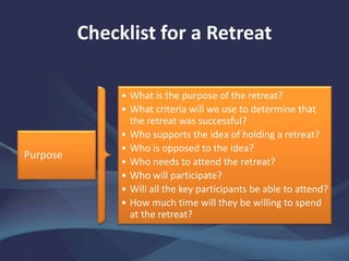 Checklist for a Retreat
Purpose
• What is the purpose of the retreat?
• What criteria will we use to determine that
the retreat was successful?
• Who supports the idea of holding a retreat?
• Who is opposed to the idea?
• Who needs to attend the retreat?
• Who will participate?
• Will all the key participants be able to attend?
• How much time will they be willing to spend
at the retreat?
 
