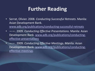 Further Reading
• Serrat, Olivier. 2008. Conducting Successful Retreats. Manila:
Asian Development Bank.
www.adb.org/publications/conducting-successful-retreats
• ——. 2009. Conducting Effective Presentations. Manila: Asian
Development Bank. www.adb.org/publications/conducting-
effective-presentations
• ——. 2009. Conducting Effective Meetings. Manila: Asian
Development Bank. www.adb.org/publications/conducting-
effective-meetings
 