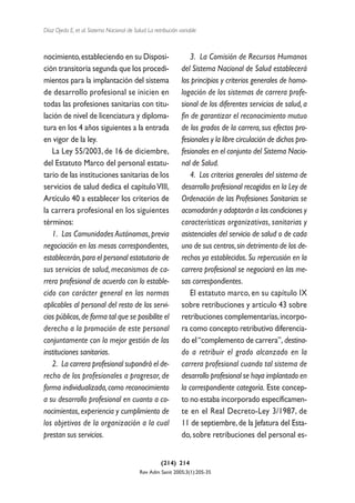 Díaz Ojeda E, et al. Sistema Nacional de Salud. La retribución variable



nocimiento, estableciendo en su Disposi-                           3. La Comisión de Recursos Humanos
ción transitoria segunda que los procedi-                       del Sistema Nacional de Salud establecerá
mientos para la implantación del sistema                        los principios y criterios generales de homo-
de desarrollo profesional se inicien en                         logación de los sistemas de carrera profe-
todas las profesiones sanitarias con titu-                      sional de los diferentes servicios de salud, a
lación de nivel de licenciatura y diploma-                      fin de garantizar el reconocimiento mutuo
tura en los 4 años siguientes a la entrada                      de los grados de la carrera, sus efectos pro-
en vigor de la ley.                                             fesionales y la libre circulación de dichos pro-
   La Ley 55/2003, de 16 de diciembre,                          fesionales en el conjunto del Sistema Nacio-
del Estatuto Marco del personal estatu-                         nal de Salud.
tario de las instituciones sanitarias de los                       4. Los criterios generales del sistema de
servicios de salud dedica el capítulo VIII,                     desarrollo profesional recogidos en la Ley de
Artículo 40 a establecer los criterios de                       Ordenación de las Profesiones Sanitarias se
la carrera profesional en los siguientes                        acomodarán y adaptarán a las condiciones y
términos:                                                       características organizativas, sanitarias y
   1. Las Comunidades Autónomas, previa                         asistenciales del servicio de salud o de cada
negociación en las mesas correspondientes,                      uno de sus centros, sin detrimento de los de-
establecerán, para el personal estatutario de                   rechos ya establecidos. Su repercusión en la
sus servicios de salud, mecanismos de ca-                       carrera profesional se negociará en las me-
rrera profesional de acuerdo con lo estable-                    sas correspondientes.
cido con carácter general en las normas                            El estatuto marco, en su capítulo IX
aplicables al personal del resto de los servi-                  sobre retribuciones y artículo 43 sobre
cios públicos, de forma tal que se posibilite el                retribuciones complementarias, incorpo-
derecho a la promoción de este personal                         ra como concepto retributivo diferencia-
conjuntamente con la mejor gestión de las                       do el “complemento de carrera”, destina-
instituciones sanitarias.                                       do a retribuir el grado alcanzado en la
   2. La carrera profesional supondrá el de-                    carrera profesional cuando tal sistema de
recho de los profesionales a progresar, de                      desarrollo profesional se haya implantado en
forma individualizada, como reconocimiento                      la correspondiente categoría. Este concep-
a su desarrollo profesional en cuanto a co-                     to no estaba incorporado específicamen-
nocimientos, experiencia y cumplimiento de                      te en el Real Decreto-Ley 3/1987, de
los objetivos de la organización a la cual                      11 de septiembre, de la Jefatura del Esta-
prestan sus servicios.                                          do, sobre retribuciones del personal es-


                                                      (214) 214
                                            Rev Adm Sanit 2005;3(1):205-35
 