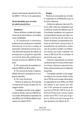 Díaz Ojeda E, et al. Sistema Nacional de Salud. La retribución variable



tatutario del Instituto Nacional de la Sa-             Aragón
lud (BOE n.º 219, de 12 de septiembre).                Mantiene la continuidad con el mode-
                                                   lo implantado en el INSALUD, al que se
Particularidades por servicios                     ha hecho referencia.
de salud autonómicos                                   – Ámbito de aplicación. Atención Pri-
                                                   maria y 061: todos los trabajadores que
    Andalucía                                      se adhieran al pacto de objetivos que el
    Dentro del factor variable del comple-         Coordinador establezca con la gerencia
mento de productividad se contemplan               correspondiente siempre que hayan tra-
varias modalidades:                                bajado un mínimo de tres meses en el
    1. El complemento al rendimiento               Centro de Gestión correspondiente y fa-
profesional que retribuye los resultados           ciliten la información necesaria para el
obtenidos por el servicio o unidad y el            procedimiento de verificación y evalua-
desempeño individual, la asunción de ta-           ción. Se considera también a los Refuer-
reas adicionales al puesto de trabajo y la         zos siempre que hayan trabajado tres
participación en programas especiales              meses o 390 horas. No se considera al
y el nivel de desarrollo profesional al-           personal de cupo y zona.
canzado (resolución 682/03, de 28 de                   – Atención especializada. Las mismas
julio).                                            condiciones que en el caso anterior pero
    2. Por consecución de resultados (re-          no incluye a refuerzos o personal nom-
solución 682/03, de 28 de julio).                  brado exclusivamente para la realización
    3. Por asunción de tareas o responsa-          de guardias.
bilidad adicional y participación en pro-              – Cantidades a percibir en las catego-
gramas especiales.                                 rías básicas. Las cuantías medias oscilan
    4. Por razón de servicio.                      entre 555,26 euros anuales del facultati-
    – Ámbito de aplicación. Personal fijo          vo especialista de área (FEA) y los 70,03
o temporal que ocupa una plaza de una              del celador, lo que supone una rela-
categoría básica.                                  ción 7,14/1 estando las cuantías máxi-
    – Cantidades a percibir en las categorí-       mas entre 2776,30 y 350,16 euros. En
as básicas. Oscilan entre los 2.063,42 eu-         Atención Primaria las cuantías medias
ros anuales del facultativo especialista de        oscilan entre 973,7 euros para el gru-
área (FEA) y los 212,40 del celador,lo que         po A y 324,6 euros para el grupo E lo
supone una relación 9,71/1.                        que representa una relación de 3/1.


                                          (215) 215
                                 Rev Adm Sanit 2005;3(1):205-35
 