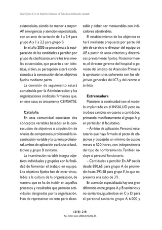 Díaz Ojeda E, et al. Sistema Nacional de Salud. La retribución variable



asistenciales, siendo de menor a mayor:                         zable y deben ser mensurables con indi-
AP, emergencias y atención especializada,                       cadores objetivables.
con un arco de variación de 1 a 3,4 para                           El establecimiento de los objetivos se
grupo A y 1 a 2,3 para grupo B.                                 hará mediante propuesta por parte del
    En el año 2005 se procederá a la equi-                      jefe de servicio o director del equipo de
paración de las cantidades a percibir, por                      AP, a partir de unos criterios y directri-
grupo de clasificación, entre los tres nive-                    ces previamente fijados. Posteriormen-
les asistenciales, que pasarán a ser idén-                      te, el director gerente del hospital o ge-
ticas, si bien, su percepción estará condi-                     rente del ámbito de Atención Primaria
cionada a la consecución de los objetivos                       la aprobarán si es coherente con los ob-
fijados mediante pacto.                                         jetivos generales del ICS y del centro o
    La comisión de seguimiento estará                           ámbito.
constituida por la Administración y las
organizaciones sindicales firmantes que,                           Extremadura
en este caso, es únicamente CEMSATSE.                              Mantiene la continuidad con el mode-
                                                                lo implantado en el INSALUD pero in-
   Cataluña                                                     troduce cambios en cuanto a cantidades,
   En esta comunidad coexisten dos                              primando manifiestamente al grupo A y,
conceptos variables basados en la con-                          en particular, al facultativo.
secución de objetivos o adquisición de                             – Ámbito de aplicación. Personal esta-
niveles de competencia profesional: la in-                      tutario que haya firmado el pacto de ob-
centivación variable y la carrera profesio-                     jetivos y trabajado un mínimo de cuatro
nal, ambos de aplicación exclusiva a facul-                     meses o 520 horas, con independencia
tativos y grupo B sanitario.                                    del tipo de nombramiento.También in-
   La incentivación variable integra obje-                      cluye al personal funcionario.
tivos individuales y grupales con la finali-                       – Cantidades a percibir. En AP oscila
dad de fomentar el trabajo en equipo.                           desde 880,65 para grupo A de prome-
Los objetivos fijados han de estar vincu-                       dio hasta 293,58 para grupo E, lo que re-
lados a la cultura de la organización, de                       presenta una ratio de 3/1.
manera que se ha de incidir en aquellos                            En atención especializada hay una gran
procesos y resultados que premien acti-                         diferencia entre grupos A y B sanitarios y
vidades designadas por la organización.                         no sanitarios, igualándose en C y D: para
Han de representar un reto pero alcan-                          el personal sanitario grupo A 6.000 y


                                                      (218) 218
                                            Rev Adm Sanit 2005;3(1):205-35
 