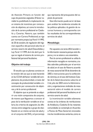Díaz Ojeda E, et al. Sistema Nacional de Salud. La retribución variable



de Atención Primaria en función del                             que representa del presupuesto del ca-
cupo de pacientes asignados. El factor va-                      pítulo de personal.
riable ha posibilitado la implantación de                          Esta información puede servir de base
un sistema de incentivos por consecu-                           para analizar las tendencias actuales de
ción de objetivos, así como la introduc-                        las políticas aplicadas a la gestión de re-
ción de la carrera profesional en Catalu-                       cursos humanos y contraponerlas con
ña y Canarias. Navarra, que también                             los resultados de los correspondientes
cuenta con Carrera Profesional, se rige                         servicios de salud.
por normativa propia: Ley Foral 11/1992,
de 20 de octubre, de regulación del régi-                       Metodología
men específico del personal adscrito al
servicio navarro de salud-Osasunbidea y                             Ha supuesto una tarea difícil acceder a
Ley Foral 11/1999, de 6 de abril, por la                        la información necesaria porque está dis-
que se regula el sistema de carrera pro-                        persa y no se atiene a una sistemática.
fesional del personal facultativo.                                  Para la carrera profesional se utiliza la
                                                                información recogida en normativa y ta-
Objetivo del trabajo                                            blas salariales publicadas por el servicio
                                                                de salud, en el caso de Navarra; acuerdo
   El estudio que se plantea consiste en                        de mesa sectorial del 30 de diciembre de
la revisión del uso que se está haciendo                        2002 e instrucciones para la confección
en las CCAA del factor variable del com-                        de nóminas, en el caso del Instituto Cata-
plemento de productividad, a través del                         lán de la Salud; documento subscrito el
concepto de productividad variable o in-                        2 de julio de 2003 entre la Administra-
centivación por consecución de objeti-                          ción y organizaciones sindicales de mesa
vos, y de la carrera profesional.                               sectorial sobre el modelo de carrera
   El objetivo que se pretende es adqui-                        profesional del personal facultativo, en el
rir una visión comparativa de conjunto,                         servicio canario de salud.
de manera que lleguemos a conocer el                                La incentivación variable solamente
peso de la retribución variable en el sa-                       consta en las órdenes de retribuciones
lario, los criterios de asignación, las dife-                   de Andalucía y Cataluña. En las restantes
rencias entre categorías o grupo de clasi-                      comunidades se contempla en Acuerdos
ficación en un mismo servicio de salud y                        o Pactos de Mesa Sectorial, renovados
en el conjunto del SNS y el porcentaje                          tras las transferencias sanitarias, como es


                                                      (206) 206
                                            Rev Adm Sanit 2005;3(1):205-35
 