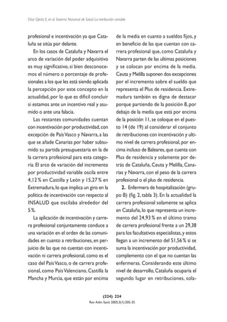 Díaz Ojeda E, et al. Sistema Nacional de Salud. La retribución variable



profesional e incentivación ya que Cata-                        de la media en cuanto a sueldos fijos, y
luña se sitúa por delante.                                      en beneficio de las que cuentan con ca-
   En los casos de Cataluña y Navarra el                        rrera profesional que, como Cataluña y
arco de variación del poder adquisitivo                         Navarra parten de las ultimas posiciones
es muy significativo, si bien desconoce-                        y se colocan por encima de la media.
mos el número o porcentaje de profe-                            Ceuta y Melilla suponen dos excepciones
sionales a los que les está siendo aplicada                     por el incremento sobre el sueldo que
la percepción por este concepto en la                           representa el Plus de residencia. Extre-
actualidad, por lo que es difícil concluir                      madura también es digna de destacar
si estamos ante un incentivo real y asu-                        porque partiendo de la posición 8, por
mido o ante una falacia.                                        debajo de la media que está por encima
   Las restantes comunidades cuentan                            de la posición 11, se coloque en el pues-
con incentivación por productividad, con                        to 14 (de 19) al considerar el conjunto
excepción de País Vasco y Navarra, a las                        de retribuciones con incentivación y ulti-
que se añade Canarias por haber subsu-                          mo nivel de carrera profesional, por en-
mido su partida presupuestaria en la de                         cima incluso de Baleares, que cuenta con
la carrera profesional para esta catego-                        Plus de residencia y solamente por de-
ría. El arco de variación del incremento                        trás de Cataluña, Ceuta y Melilla, Cana-
por productividad variable oscila entre                         rias y Navarra, con el peso de la carrera
4,12 % en Castilla y León y 15,27 % en                          profesional o el plus de residencia.
Extremadura, lo que implica un giro en la                          2. Enfermera de hospitalización (gru-
política de incentivación con respecto al                       po B) (fig. 2, tabla 3). En la actualidad la
INSALUD que oscilaba alrededor del                              carrera profesional solamente se aplica
5 %.                                                            en Cataluña, lo que representa un incre-
   La aplicación de incentivación y carre-                      mento del 24,93 % en el último tramo
ra profesional conjuntamente conduce a                          de carrera profesional frente a un 29,38
una variación en el orden de las comuni-                        para los facultativos especialistas, y estos
dades en cuanto a retribuciones, en per-                        llegan a un incremento del 51,56 % si se
juicio de las que no cuentan con incenti-                       suma la incentivación por productividad,
vación ni carrera profesional, como es el                       complemento con el que no cuentan las
caso del País Vasco, o de carrera profe-                        enfermeras. Considerando este último
sional, como País Valenciano, Castilla la                       nivel de desarrollo, Cataluña ocuparía el
Mancha y Murcia, que están por encima                           segundo lugar en retribuciones, sola-


                                                      (224) 224
                                            Rev Adm Sanit 2005;3(1):205-35
 