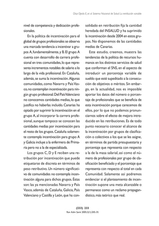 Díaz Ojeda E, et al. Sistema Nacional de Salud. La retribución variable



nivel de competencia y dedicación profe-          solidado en retribución fija la cantidad
sionales.                                         heredada del INSALUD y ha suprimido
   En la política de incentivación para el        la incentivación desde 2004 en estos gru-
global de grupos profesionales se observa         pos. No disponemos de las cantidades
una marcada tendencia a incentivar a gru-         medias de Canarias.
pos A, fundamentalmente, y B. El grupo A              Este estudio, creemos, muestra las
cuenta con desarrollo de carrera profe-           tendencias de la política de recursos hu-
sional en tres comunidades, lo que repre-         manos en los distintos servicios de salud
senta incrementos notables de salario a lo        que conforman el SNS, en el aspecto de
largo de la vida profesional. En Cataluña,        introducir un porcentaje variable de
además, se suma la incentivación. Algunas         sueldo que esté supeditado a la consecu-
comunidades, como Navarra y País Vas-             ción de objetivos o méritos. Sin embar-
co, no contemplan incentivación para nin-         go, en la actualidad, nos es imposible
gún grupo profesional.Del País Valenciano         aportar los datos del número o porcen-
no conocemos cantidades medias, lo que            taje de profesionales que se beneficia de
justifica no haberlas incluido. Canarias ha       esta incentivación porque carecemos de
optado por suprimir la incentivación en el        ellos, por lo que no podemos pronun-
grupo A, al incorporar la carrera profe-          ciarnos sobre el efecto de mejora intro-
sional, aunque tampoco se conocen las             ducido en las retribuciones. Es de todo
cantidades medias por incentivación para          punto necesario conocer el alcance de
el resto de los grupos. Cataluña solamen-         la incentivación por grupos de clasifica-
te contempla incentivación para grupo A           ción o colectivos a los que se les asigne,
y Galicia incluye a la enfermera de Prima-        en términos de partida presupuestaria y
ria pero no a la de especializada.                porcentaje que representa con respecto
   Los grupos C, D y E reciben una re-            a la de la masa salarial, así como el nú-
tribución por incentivación que puede             mero de profesionales por grupo de cla-
etiquetarse de discreta en términos de            sificación beneficiado y el porcentaje que
peso retributivo. Un número significati-          representa con respecto al total en cada
vo de comunidades no contempla incen-             Comunidad. Solamente así podremos
tivación alguna para dichos grupos. Éstas         evidenciar si el planteamiento de incen-
son: las ya mencionadas Navarra y País            tivación supone una meta alcanzable o
Vasco, además de Cataluña, Galicia, País          permanece como un reclamo propagan-
Valenciano y Castilla y León, que ha con-         dístico, más teórico que real.


                                         (233) 233
                                Rev Adm Sanit 2005;3(1):205-35
 
