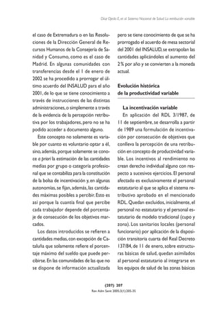 Díaz Ojeda E, et al. Sistema Nacional de Salud. La retribución variable



el caso de Extremadura o en las Resolu-           pero se tiene conocimiento de que se ha
ciones de la Dirección General de Re-             prorrogado el acuerdo de mesa sectorial
cursos Humanos de la Consejería de Sa-            del 2001 del INSALUD, se extrapolan las
nidad y Consumo, como es el caso de               cantidades aplicándoles el aumento del
Madrid. En algunas comunidades con                2 % por año y se convierten a la moneda
transferencias desde el 1 de enero de             actual.
2002 se ha procedido a prorrogar el úl-
timo acuerdo del INSALUD para el año              Evolución histórica
2001, de lo que se tiene conocimiento a           de la productividad variable
través de instrucciones de las distintas
administraciones, o simplemente a través             La incentivación variable
de la evidencia de la percepción retribu-            En aplicación del RDL 3/1987, de
tiva por los trabajadores, pero no se ha          11 de septiembre, se desarrolla a partir
podido acceder a documento alguno.                de 1989 una formulación de incentiva-
   Este concepto no solamente es varia-           ción por consecución de objetivos que
ble por cuanto es voluntario optar a él,          conlleva la percepción de una retribu-
sino, además, porque solamente se cono-           ción en concepto de productividad varia-
ce a priori la estimación de las cantidades       ble. Los incentivos al rendimiento no
medias por grupo o categoría profesio-            crean derecho individual alguno con res-
nal que se contabiliza para la constitución       pecto a sucesivos ejercicios. El personal
de la bolsa de incentivación y, en algunas        afectado es exclusivamente el personal
autonomías, se fijan, además, las cantida-        estatutario al que se aplica el sistema re-
des máximas posibles a percibir. Esto es          tributivo aprobado en el mencionado
así porque la cuantía final que percibe           RDL. Quedan excluidos, inicialmente, el
cada trabajador depende del porcenta-             personal no estatutario y el personal es-
je de consecución de los objetivos mar-           tatutario de modelo tradicional (cupo y
cados.                                            zona). Los sanitarios locales (personal
   Los datos introducidos se refieren a           funcionario) por aplicación de la disposi-
cantidades medias, con excepción de Ca-           ción transitoria cuarta del Real Decreto
taluña que solamente refiere el porcen-           137/84, de 11 de enero, sobre estructu-
taje máximo del sueldo que puede per-             ras básicas de salud, quedan asimilados
cibirse. En las comunidades de las que no         al personal estatutario al integrarse en
se dispone de información actualizada             los equipos de salud de las zonas básicas


                                         (207) 207
                                Rev Adm Sanit 2005;3(1):205-35
 