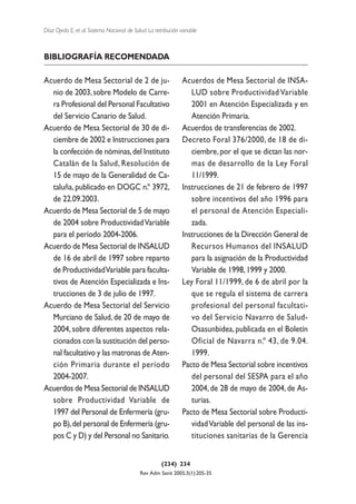Díaz Ojeda E, et al. Sistema Nacional de Salud. La retribución variable



BIBLIOGRAFÍA RECOMENDADA

Acuerdo de Mesa Sectorial de 2 de ju-                           Acuerdos de Mesa Sectorial de INSA-
  nio de 2003, sobre Modelo de Carre-                              LUD sobre Productividad Variable
  ra Profesional del Personal Facultativo                          2001 en Atención Especializada y en
  del Servicio Canario de Salud.                                   Atención Primaria.
Acuerdo de Mesa Sectorial de 30 de di-                          Acuerdos de transferencias de 2002.
  ciembre de 2002 e Instrucciones para                          Decreto Foral 376/2000, de 18 de di-
  la confección de nóminas, del Instituto                          ciembre, por el que se dictan las nor-
  Catalán de la Salud, Resolución de                               mas de desarrollo de la Ley Foral
  15 de mayo de la Generalidad de Ca-                              11/1999.
  taluña, publicado en DOGC n.º 3972,                           Instrucciones de 21 de febrero de 1997
  de 22.09.2003.                                                   sobre incentivos del año 1996 para
Acuerdo de Mesa Sectorial de 5 de mayo                             el personal de Atención Especiali-
  de 2004 sobre Productividad Variable                             zada.
  para el período 2004-2006.                                    Instrucciones de la Dirección General de
Acuerdo de Mesa Sectorial de INSALUD                               Recursos Humanos del INSALUD
  de 16 de abril de 1997 sobre reparto                             para la asignación de la Productividad
  de Productividad Variable para faculta-                          Variable de 1998, 1999 y 2000.
  tivos de Atención Especializada e Ins-                        Ley Foral 11/1999, de 6 de abril por la
  trucciones de 3 de julio de 1997.                                que se regula el sistema de carrera
Acuerdo de Mesa Sectorial del Servicio                             profesional del personal facultati-
  Murciano de Salud, de 20 de mayo de                              vo del Servicio Navarro de Salud-
  2004, sobre diferentes aspectos rela-                            Osasunbidea, publicada en el Boletín
  cionados con la sustitución del perso-                           Oficial de Navarra n.º 43, de 9.04.
  nal facultativo y las matronas de Aten-                          1999.
  ción Primaria durante el período                              Pacto de Mesa Sectorial sobre incentivos
  2004-2007.                                                       del personal del SESPA para el año
Acuerdos de Mesa Sectorial de INSALUD                              2004, de 28 de mayo de 2004, de As-
  sobre Productividad Variable de                                  turias.
  1997 del Personal de Enfermería (gru-                         Pacto de Mesa Sectorial sobre Producti-
  po B),del personal de Enfermería (gru-                           vidad Variable del personal de las ins-
  pos C y D) y del Personal no Sanitario.                          tituciones sanitarias de la Gerencia


                                                      (234) 234
                                            Rev Adm Sanit 2005;3(1):205-35
 