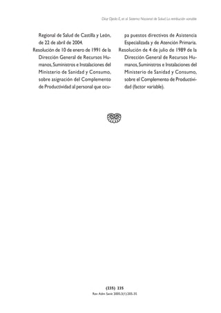 Díaz Ojeda E, et al. Sistema Nacional de Salud. La retribución variable



  Regional de Salud de Castilla y León,           pa puestos directivos de Asistencia
  de 22 de abril de 2004.                         Especializada y de Atención Primaria.
Resolución de 10 de enero de 1991 de la         Resolución de 4 de julio de 1989 de la
  Dirección General de Recursos Hu-               Dirección General de Recursos Hu-
  manos, Suministros e Instalaciones del          manos, Suministros e Instalaciones del
  Ministerio de Sanidad y Consumo,                Ministerio de Sanidad y Consumo,
  sobre asignación del Complemento                sobre el Complemento de Productivi-
  de Productividad al personal que ocu-           dad (factor variable).




                                       (235) 235
                              Rev Adm Sanit 2005;3(1):205-35
 