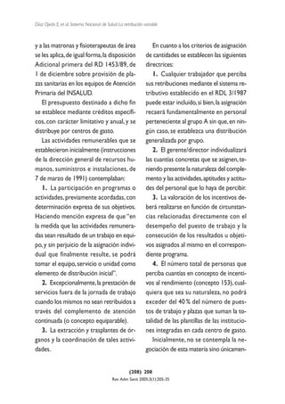 Díaz Ojeda E, et al. Sistema Nacional de Salud. La retribución variable



y a las matronas y fisioterapeutas de área                         En cuanto a los criterios de asignación
se les aplica, de igual forma, la disposición                   de cantidades se establecen las siguientes
Adicional primera del RD 1453/89, de                            directrices:
1 de diciembre sobre provisión de pla-                             1. Cualquier trabajador que perciba
zas sanitarias en los equipos de Atención                       sus retribuciones mediante el sistema re-
Primaria del INSALUD.                                           tributivo establecido en el RDL 3/1987
   El presupuesto destinado a dicho fin                         puede estar incluido, si bien, la asignación
se establece mediante créditos específi-                        recaerá fundamentalmente en personal
cos, con carácter limitativo y anual, y se                      perteneciente al grupo A sin que, en nin-
distribuye por centros de gasto.                                gún caso, se establezca una distribución
   Las actividades remunerables que se                          generalizada por grupo.
establecieron inicialmente (instrucciones                          2. El gerente/director individualizará
de la dirección general de recursos hu-                         las cuantías concretas que se asignen, te-
manos, suministros e instalaciones, de                          niendo presente la naturaleza del comple-
7 de marzo de 1991) contemplaban:                               mento y las actividades,aptitudes y actitu-
   1. La participación en programas o                           des del personal que lo haya de percibir.
actividades, previamente acordadas, con                            3. La valoración de los incentivos de-
determinación expresa de sus objetivos.                         berá realizarse en función de circunstan-
Haciendo mención expresa de que “en                             cias relacionadas directamente con el
la medida que las actividades remunera-                         desempeño del puesto de trabajo y la
das sean resultado de un trabajo en equi-                       consecución de los resultados u objeti-
po, y sin perjuicio de la asignación indivi-                    vos asignados al mismo en el correspon-
dual que finalmente resulte, se podrá                           diente programa.
tomar el equipo, servicio o unidad como                            4. El número total de personas que
elemento de distribución inicial”.                              perciba cuantías en concepto de incenti-
   2. Excepcionalmente, la prestación de                        vos al rendimiento (concepto 153), cual-
servicios fuera de la jornada de trabajo                        quiera que sea su naturaleza, no podrá
cuando los mismos no sean retribuidos a                         exceder del 40 % del número de pues-
través del complemento de atención                              tos de trabajo y plazas que suman la to-
continuada (o concepto equiparable).                            talidad de las plantillas de las institucio-
   3. La extracción y trasplantes de ór-                        nes integradas en cada centro de gasto.
ganos y la coordinación de tales activi-                           Inicialmente, no se contempla la ne-
dades.                                                          gociación de esta materia sino únicamen-


                                                      (208) 208
                                            Rev Adm Sanit 2005;3(1):205-35
 