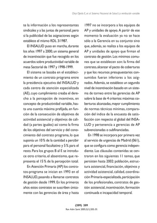 Díaz Ojeda E, et al. Sistema Nacional de Salud. La retribución variable



te la información a los representantes            1997 no se incorpora a los equipos de
sindicales y a las juntas de personal, pero       AP y unidades de apoyo. A partir de ese
sí la publicidad de las asignaciones según        momento la evaluación ya no se hace
establece el mismo RDL 3/1987.                    sólo a la Gerencia en su conjunto sino
    El INSALUD puso en marcha, durante            que, además, se realiza a los equipos de
los años 1997 a 2000, un sistema general          AP y unidades de apoyo que firman el
de incentivación que fue recogido en los          contrato de gestión. Los mínimos comu-
acuerdos sobre productividad variable de          nes que se establecen son: la firma del
mesa Sectorial de 1997 y 1998-1999.               contrato, alcanzar el pacto de coberturas
    El sistema se basaba en el estableci-         y que los recursos presupuestarios con-
miento de un contrato programa entre              sumidos fueran inferiores a los asig-
la presidencia ejecutiva del INSALUD y            nados. Además, se establece un segundo
cada centro de atención especializada             nivel de incentivación basado en un siste-
(AE), cuyo cumplimiento creaba el dere-           ma de torneo entre las gerencias de AP
cho a la percepción de incentivos, en             sobre la base de 4 criterios: máximas co-
concepto de productividad variable, has-          berturas alcanzadas, mayor cumplimiento
ta una cuantía máxima prefijada, en fun-          de normas técnicas mínimas, compara-
ción de la consecución de objetivos de            ción del índice de la encuesta de satis-
actividad asistencial y objetivos de cali-        facción con respecto al global del INSA-
dad (a partes iguales) así como la firma          LUD y pertenencia a gerencias de AP
de los objetivos del servicio y del cono-         subvencionadas o subfinanciadas.
cimiento del contrato programa, lo que               En 1998 se incorpora por primera vez
suponía un 10 % de la cantidad a percibir         al servicio de urgencias de Madrid (061),
para el personal facultativo y 5 % para el        que se configura como gerencia indepen-
resto. Para los grupos B al E se introdu-         diente. Las cláusulas contenidas se cen-
ce otro criterio, el absentismo, que re-          traron en los siguientes 11 temas, que
presenta el 15 % de la percepción total.          persisten hasta 2002: población, estruc-
    En Atención Primaria (AP) los contra-         tura asistencial, financiación, objetivos y
tos-programa se inician en 1993 en el             actividad asistencial, calidad, coordina-
INSALUD, pasando a llamarse contratos             ción Primaria-especializada, participación
de gestión desde 1999. En los primeros            de los profesionales, contratos de ges-
años estos contratos se suscriben única-          tión asistencial, incentivación, formación
mente con las gerencias de área y hasta           continuada e incapacidad temporal.


                                         (209) 209
                                Rev Adm Sanit 2005;3(1):205-35
 