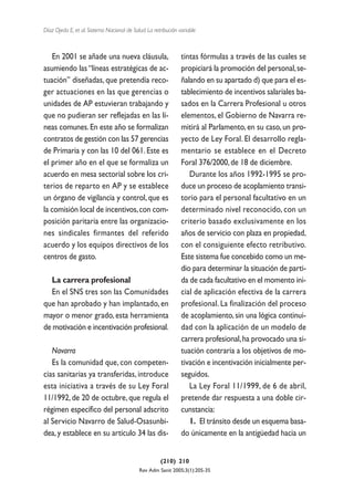 Díaz Ojeda E, et al. Sistema Nacional de Salud. La retribución variable



   En 2001 se añade una nueva cláusula,                         tintas fórmulas a través de las cuales se
asumiendo las “líneas estratégicas de ac-                       propiciará la promoción del personal, se-
tuación” diseñadas, que pretendía reco-                         ñalando en su apartado d) que para el es-
ger actuaciones en las que gerencias o                          tablecimiento de incentivos salariales ba-
unidades de AP estuvieran trabajando y                          sados en la Carrera Profesional u otros
que no pudieran ser reflejadas en las lí-                       elementos, el Gobierno de Navarra re-
neas comunes. En este año se formalizan                         mitirá al Parlamento, en su caso, un pro-
contratos de gestión con las 57 gerencias                       yecto de Ley Foral. El desarrollo regla-
de Primaria y con las 10 del 061. Este es                       mentario se establece en el Decreto
el primer año en el que se formaliza un                         Foral 376/2000, de 18 de diciembre.
acuerdo en mesa sectorial sobre los cri-                           Durante los años 1992-1995 se pro-
terios de reparto en AP y se establece                          duce un proceso de acoplamiento transi-
un órgano de vigilancia y control, que es                       torio para el personal facultativo en un
la comisión local de incentivos, con com-                       determinado nivel reconocido, con un
posición paritaria entre las organizacio-                       criterio basado exclusivamente en los
nes sindicales firmantes del referido                           años de servicio con plaza en propiedad,
acuerdo y los equipos directivos de los                         con el consiguiente efecto retributivo.
centros de gasto.                                               Este sistema fue concebido como un me-
                                                                dio para determinar la situación de parti-
  La carrera profesional                                        da de cada facultativo en el momento ini-
  En el SNS tres son las Comunidades                            cial de aplicación efectiva de la carrera
que han aprobado y han implantado, en                           profesional. La finalización del proceso
mayor o menor grado, esta herramienta                           de acoplamiento, sin una lógica continui-
de motivación e incentivación profesional.                      dad con la aplicación de un modelo de
                                                                carrera profesional, ha provocado una si-
   Navarra                                                      tuación contraria a los objetivos de mo-
   Es la comunidad que, con competen-                           tivación e incentivación inicialmente per-
cias sanitarias ya transferidas, introduce                      seguidos.
esta iniciativa a través de su Ley Foral                           La Ley Foral 11/1999, de 6 de abril,
11/1992, de 20 de octubre, que regula el                        pretende dar respuesta a una doble cir-
régimen específico del personal adscrito                        cunstancia:
al Servicio Navarro de Salud-Osasunbi-                             1. El tránsito desde un esquema basa-
dea, y establece en su artículo 34 las dis-                     do únicamente en la antigüedad hacia un


                                                      (210) 210
                                            Rev Adm Sanit 2005;3(1):205-35
 