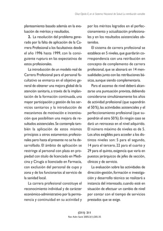 Díaz Ojeda E, et al. Sistema Nacional de Salud. La retribución variable



planteamiento basado además en la eva-            por los méritos logrados en el perfec-
luación de méritos y resultados.                  cionamiento y actualización profesiona-
   2. La resolución del problema gene-            les y en los resultados asistenciales ob-
rado por la falta de aplicación de la Ca-         tenidos.
rrera Profesional a los facultativos desde           El sistema de carrera profesional se
el año 1996 hasta 1999, con la consi-             establece en 5 niveles, que guardarán co-
guiente ruptura en las expectativas de            rrespondencia con una retribución en
estos profesionales.                              concepto de complemento de carrera
   La introducción de un modelo real de           profesional, que se abonará en 14 men-
Carrera Profesional para el personal fa-          sualidades junto con las retribuciones bá-
cultativo se enmarca en el objetivo ge-           sicas, aunque siendo complementaria.
neral de obtener una mejora global de la             Para el ascenso de nivel deberá alcan-
atención sanitaria, a través de la implan-        zarse una puntuación prevista, debiendo
tación de la formación continuada, una            considerarse simultáneamente los años
mayor participación y gestión de los ser-         de actividad profesional (que supondrán
vicios sanitarios y la introducción de            el 50 %), las actividades asistenciales y el
mecanismos de motivación e incentiva-             perfeccionamiento profesional (que su-
ción que posibiliten una mejora de re-            pondrán el otro 50 %). En ningún caso se
sultados asistenciales. Se contempla tam-         dará un retroceso en el nivel adquirido.
bién la aplicación de estos mismos                El número máximo de niveles es de 5.
principios a otros estamentos profesio-           Los años exigibles para acceder a los dis-
nales pero hasta el presente no se ha de-         tintos niveles son: 5 para el segundo,
sarrollado. El ámbito de aplicación se            14 para el tercero, 22 para el cuarto y
restringe al personal con plaza en pro-           29 para el quinto, exigencia que varía en
piedad con título de licenciado en Medi-          puestos jerárquicos de jefes de sección,
cina y Cirugía o licenciado en Farmacia,          clínicos y de servicio.
con exclusión del personal de cupo y                 La evaluación sobre las actividades de
zona y de los funcionarios al servicio de         dirección-gestión, formación e investiga-
la sanidad local.                                 ción y desarrollo técnico se realizará a
   La carrera profesional constituye el           instancia del interesado, cuando esté en
reconocimiento individual y de carácter           situación de efectuar un cambio de nivel
económico-administrativo por la perma-            por contar con el tiempo de servicios
nencia y continuidad en su actividad y            prestados que se exige.


                                         (211) 211
                                Rev Adm Sanit 2005;3(1):205-35
 