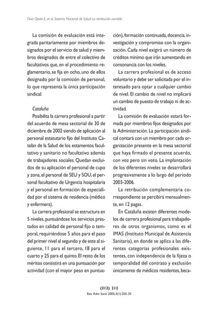 Díaz Ojeda E, et al. Sistema Nacional de Salud. La retribución variable



   La comisión de evaluación está inte-                         ción), formación continuada, docencia, in-
grada paritariamente por miembros de-                           vestigación y compromiso con la organi-
signados por el servicio de salud y miem-                       zación. Cada nivel exigirá un número de
bros designados de entre el colectivo de                        créditos mínimo que irán aumentando en
facultativos que, en el procedimiento re-                       consonancia con los niveles.
glamentario, se fija en ocho, uno de ellos                         La carrera profesional es de acceso
designado por la comisión de personal,                          voluntario y debe ser solicitada por el in-
lo que representa la única participación                        teresado para optar a cualquier cambio
sindical.                                                       de nivel. El cambio de nivel no implicará
                                                                un cambio de puesto de trabajo ni de ac-
   Cataluña                                                     tividad.
   Posibilita la carrera profesional a partir                      La comisión de evaluación estará for-
del acuerdo de mesa sectorial de 30 de                          mada por miembros fijos designados por
diciembre de 2002 siendo de aplicación al                       la Administración. La participación sindi-
personal estatutario fijo del Instituto Ca-                     cal contará con un miembro por cada or-
talán de la Salud de los estamentos facul-                      ganización presente en la mesa sectorial
tativo y sanitario no facultativo además                        que haya firmado el presente acuerdo,
de trabajadores sociales. Quedan exclui-                        con voz pero sin voto. La implantación
dos de su aplicación el personal de cupo                        de los diferentes niveles se desarrollará
y zona, el personal de SEU y SOU, el per-                       progresivamente a lo largo del período
sonal facultativo de Urgencia hospitalaria                      2003-2006.
y el personal en formación de especiali-                           La retribución complementaria co-
dad por el sistema de residencia (médico                        rrespondiente se percibirá mensualmen-
y enfermera).                                                   te, en 12 pagas.
   La carrera profesional se estructura en                         En Cataluña existen diferentes mode-
5 niveles, puntuándose los servicios pres-                      los de carrera profesional para trabajado-
tados en calidad de personal fijo o tem-                        res de otros organismos, como es el
poral, requiriéndose 5 años para el paso                        IMAS (Instituto Municipal de Asistencia
del primer nivel al segundo y de este al si-                    Sanitaria), en donde se aplica a las dife-
guiente, 11 para el tercero, 18 para el                         rentes categorías profesionales exis-
cuarto y 25 para el quinto. El resto de los                     tentes, con independencia de la fijeza o
méritos consistirá en una puntuación por                        temporalidad del contrato y exclusión
actividad (con el mayor peso en puntua-                         únicamente de médicos residentes, beca-


                                                      (212) 212
                                            Rev Adm Sanit 2005;3(1):205-35
 