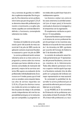 Díaz Ojeda E, et al. Sistema Nacional de Salud. La retribución variable



rios y contratos de guardias no indefini-         tre niveles sólo se podrá hacer hacia el in-
dos o suplencias temporales.Para los gru-         mediatamente superior.
pos A y B se denomina carrera profesio-              Los factores a evaluar son, como en
nal en tanto que para los grupos C, D y E         los casos anteriores, la actividad asisten-
se denomina desarrollo profesional, pro-          cial (con el mayor peso), la formación
moción e incentivación, y se aplica sola-         continuada, la docencia, la investigación y
mente a aquellos con contrato laboral in-         el compromiso con la organización.
definido o funcionario, contemplando                 El complemento retributivo se perci-
solamente tres niveles.                           birá en 12 mensualidades.
                                                     El personal facultativo que se incorpo-
   Canarias                                       re al sistema de carrera profesional de-
   Introduce el modelo de carrera profe-          jará de participar en los incentivos esta-
sional a partir del acuerdo de mesa sec-          blecidos en el acuerdo de mesa sectorial
torial del 2 de julio de 2003, siendo de          de 1 de diciembre de 2001, aprobado
aplicación exclusiva al personal facultati-       por acuerdo del Consejo de Gobierno
vo estatutario a partir de julio de 2004.         del 13 de diciembre de 2001.
   La carrera profesional tendrá carácter            La comisión de evaluación estará for-
voluntario, tanto en su inicio como en su         mada paritariamente por 4 representan-
progresión y asienta sobre los mismos             tes del personal facultativo y otros tan-
principios que hemos referido en las an-          tos miembros de la Administración.
teriores comunidades de motivación del            Todos ellos deberán pertenecer al mis-
personal y mejora de los servicios sani-          mo o superior nivel de aquel al que aspi-
tarios. Ello supone una evaluación de los         re el facultativo evaluado. Uno de ellos
profesionales individualizadamente.Se es-         podrá ser a propuesta del sindicato con
tructura en 4 niveles puesto que el nivel         mayor representación en mesa sectorial.
cero se considera como situación básica.             Se contempla la posibilidad de de-
Los años de servicio requeridos son               sarrollar la carrera profesional para el
5,10,16 y 23 para los distintos tramos.           personal de enfermería, pero en la actua-
Los niveles de carrera no implican cam-           lidad aún no se ha hecho.
bios de puesto de trabajo ni de actividad,           La Ley 44/2003, de 21 de noviembre,
siendo independientes del nivel de res-           de Ordenación de las profesiones sani-
ponsabilidad jerárquica en la institución,        tarias dedica el título III, artículos 37, 38 y
que son compatibles. La progresión en-            39, al desarrollo profesional y su reco-


                                         (213) 213
                                Rev Adm Sanit 2005;3(1):205-35
 