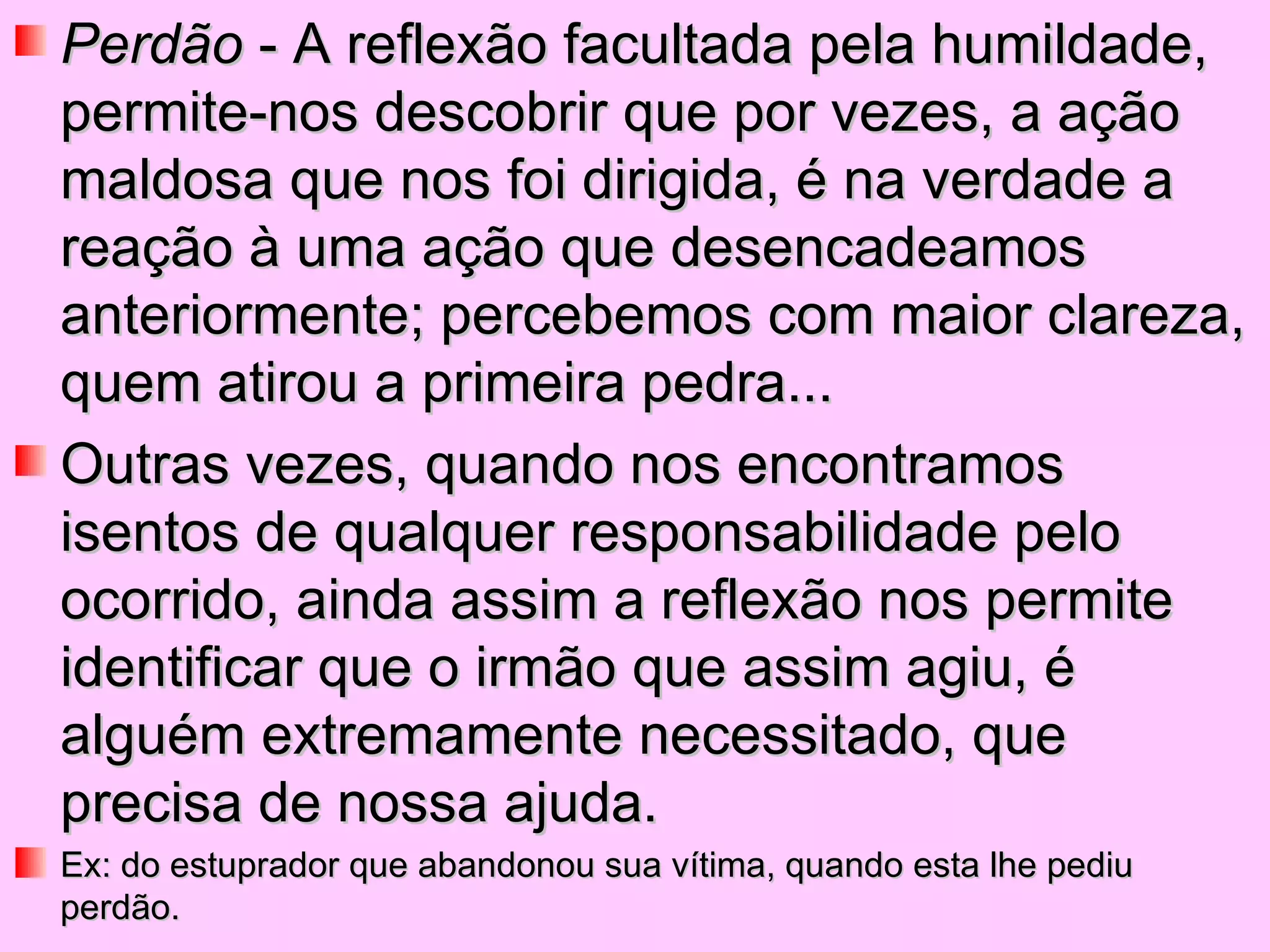 Perdão  - A reflexão facultada pela humildade, permite-nos descobrir que por vezes, a ação maldosa que nos foi dirigida, é na verdade a reação à uma ação que desencadeamos anteriormente; percebemos com maior clareza, quem atirou a primeira pedra...  Outras vezes, quando nos encontramos isentos de qualquer responsabilidade pelo ocorrido, ainda assim a reflexão nos permite identificar que o irmão que assim agiu, é alguém extremamente necessitado, que precisa de nossa ajuda.  Ex: do estuprador que abandonou sua vítima, quando esta lhe pediu perdão. 