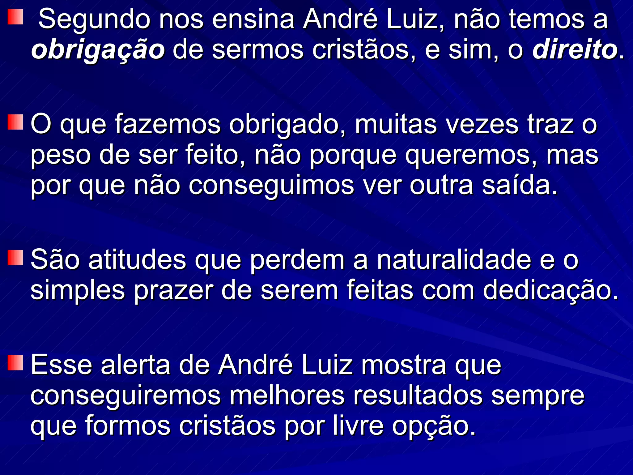 Segundo nos ensina André Luiz, não temos a  obrigação  de sermos cristãos, e sim, o  direito . O que fazemos obrigado, muitas vezes traz o peso de ser feito, não porque queremos, mas por que não conseguimos ver outra saída.  São atitudes que perdem a naturalidade e o simples prazer de serem feitas com dedicação.  Esse alerta de André Luiz mostra que conseguiremos melhores resultados sempre que formos cristãos por livre opção.  