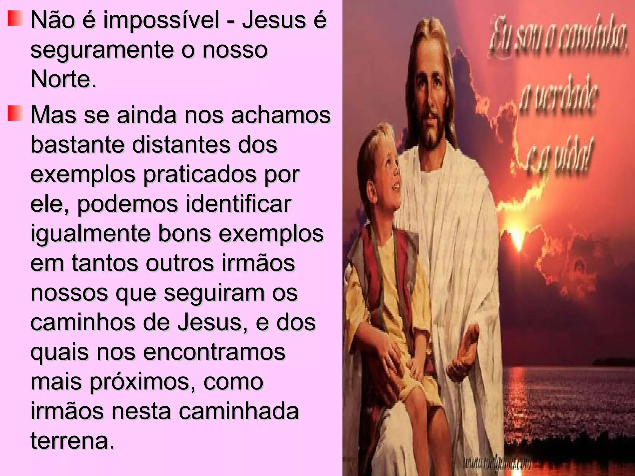 Não é impossível - Jesus é seguramente o nosso Norte.  Mas se ainda nos achamos bastante distantes dos exemplos praticados por ele, podemos identificar igualmente bons exemplos em tantos outros irmãos nossos que seguiram os caminhos de Jesus, e dos quais nos encontramos mais próximos, como irmãos nesta caminhada terrena. 