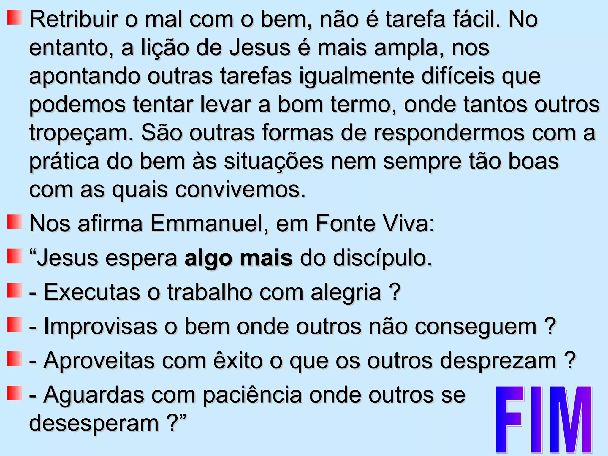 Retribuir o mal com o bem, não é tarefa fácil. No entanto, a lição de Jesus é mais ampla, nos apontando outras tarefas igualmente difíceis que podemos tentar levar a bom termo, onde tantos outros tropeçam. São outras formas de respondermos com a prática do bem às situações nem sempre tão boas com as quais convivemos.  Nos afirma Emmanuel, em Fonte Viva: “ Jesus espera  algo mais  do discípulo. - Executas o trabalho com alegria ? - Improvisas o bem onde outros não conseguem ? - Aproveitas com êxito o que os outros desprezam ? - Aguardas com paciência onde outros se desesperam ?”  FIM 