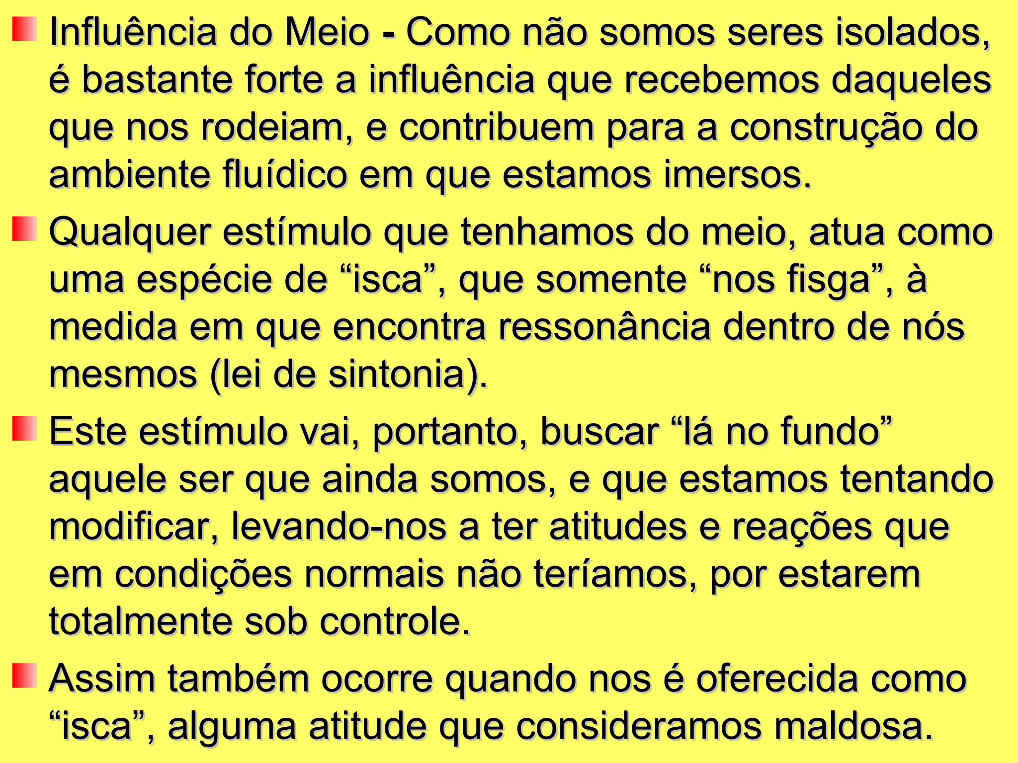 Influência do Meio  -  Como não somos seres isolados, é bastante forte a influência que recebemos daqueles que nos rodeiam, e contribuem para a construção do ambiente fluídico em que estamos imersos.  Qualquer estímulo que tenhamos do meio, atua como uma espécie de “isca”, que somente “nos fisga”, à medida em que encontra ressonância dentro de nós mesmos (lei de sintonia).  Este estímulo vai, portanto, buscar “lá no fundo” aquele ser que ainda somos, e que estamos tentando modificar, levando-nos a ter atitudes e reações que em condições normais não teríamos, por estarem totalmente sob controle.  Assim também ocorre quando nos é oferecida como “isca”, alguma atitude que consideramos maldosa. 