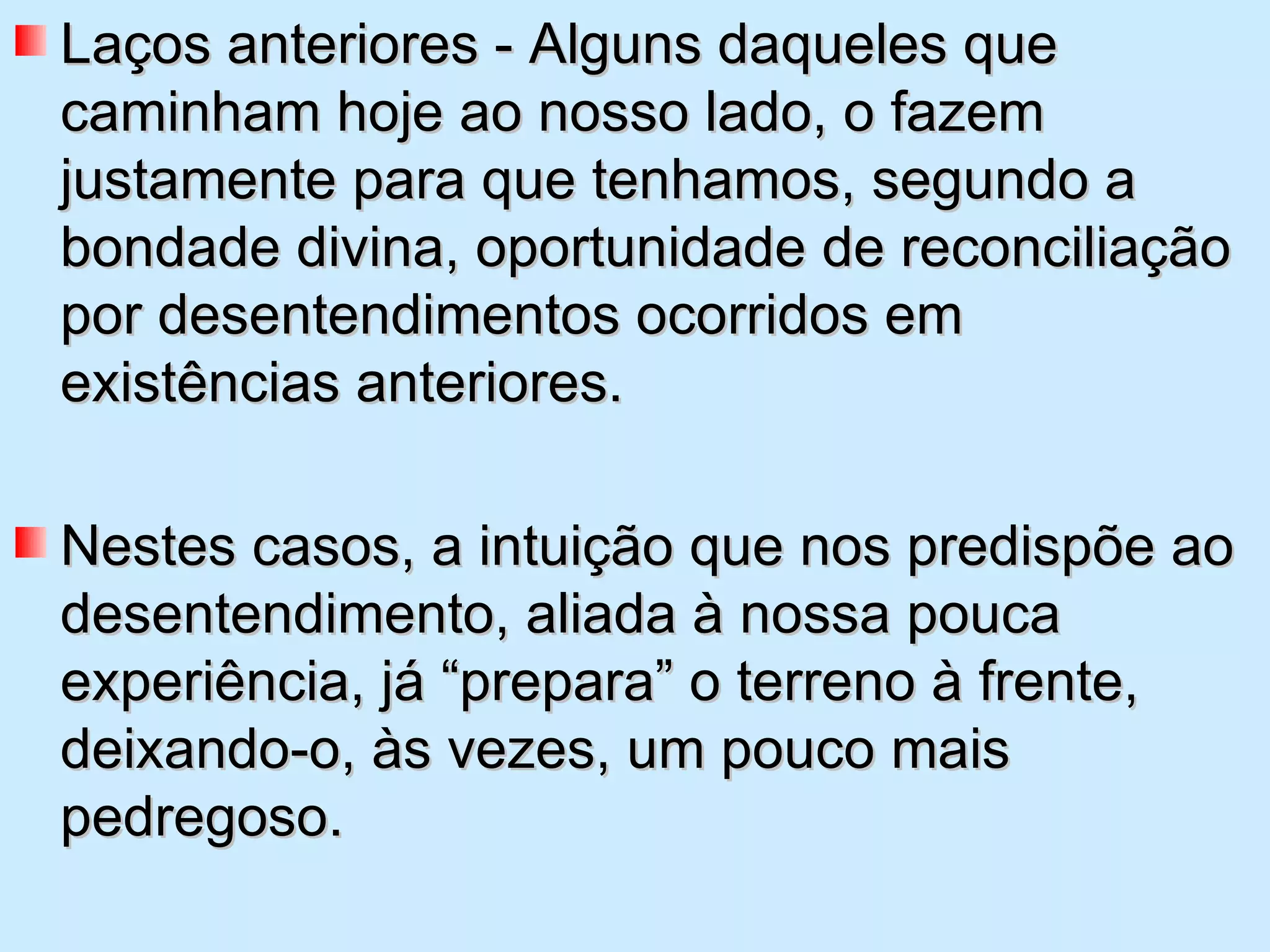 Laços anteriores - Alguns daqueles que caminham hoje ao nosso lado, o fazem justamente para que tenhamos, segundo a bondade divina, oportunidade de reconciliação por desentendimentos ocorridos em existências anteriores.  Nestes casos, a intuição que nos predispõe ao desentendimento, aliada à nossa pouca experiência, já “prepara” o terreno à frente, deixando-o, às vezes, um pouco mais pedregoso. 