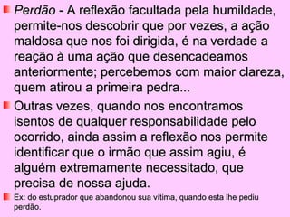 Perdão  - A reflexão facultada pela humildade, permite-nos descobrir que por vezes, a ação maldosa que nos foi dirigida, é na verdade a reação à uma ação que desencadeamos anteriormente; percebemos com maior clareza, quem atirou a primeira pedra...  Outras vezes, quando nos encontramos isentos de qualquer responsabilidade pelo ocorrido, ainda assim a reflexão nos permite identificar que o irmão que assim agiu, é alguém extremamente necessitado, que precisa de nossa ajuda.  Ex: do estuprador que abandonou sua vítima, quando esta lhe pediu perdão. 