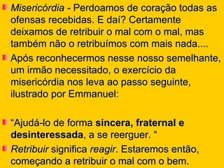 Misericórdia  - Perdoamos de coração todas as ofensas recebidas. E daí? Certamente deixamos de retribuir o mal com o mal, mas também não o retribuímos com mais nada....  Após reconhecermos nesse nosso semelhante, um irmão necessitado, o exercício da misericórdia nos leva ao passo seguinte, ilustrado por Emmanuel:  “ Ajudá-lo de forma  sincera, fraternal e desinteressada , a se reerguer. “ Retribuir  significa  reagir . Estaremos então, começando a retribuir o mal com o bem. 