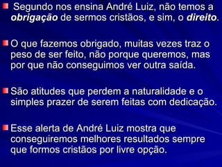 Segundo nos ensina André Luiz, não temos a  obrigação  de sermos cristãos, e sim, o  direito . O que fazemos obrigado, muitas vezes traz o peso de ser feito, não porque queremos, mas por que não conseguimos ver outra saída.  São atitudes que perdem a naturalidade e o simples prazer de serem feitas com dedicação.  Esse alerta de André Luiz mostra que conseguiremos melhores resultados sempre que formos cristãos por livre opção.  