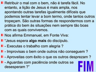 Retribuir o mal com o bem, não é tarefa fácil. No entanto, a lição de Jesus é mais ampla, nos apontando outras tarefas igualmente difíceis que podemos tentar levar a bom termo, onde tantos outros tropeçam. São outras formas de respondermos com a prática do bem às situações nem sempre tão boas com as quais convivemos.  Nos afirma Emmanuel, em Fonte Viva: “ Jesus espera  algo mais  do discípulo. - Executas o trabalho com alegria ? - Improvisas o bem onde outros não conseguem ? - Aproveitas com êxito o que os outros desprezam ? - Aguardas com paciência onde outros se desesperam ?”  FIM 