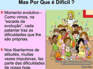 Mas Por Que é Difícil ? Momento evolutivo - Como vimos, na “escada da evolução”, cada patamar traz as dificuldades que lhe são próprias.  Nos libertarmos de atitudes, muitas vezes impulsivas, faz parte das dificuldades de nosso hoje. 