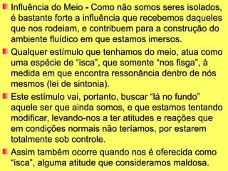 Influência do Meio  -  Como não somos seres isolados, é bastante forte a influência que recebemos daqueles que nos rodeiam, e contribuem para a construção do ambiente fluídico em que estamos imersos.  Qualquer estímulo que tenhamos do meio, atua como uma espécie de “isca”, que somente “nos fisga”, à medida em que encontra ressonância dentro de nós mesmos (lei de sintonia).  Este estímulo vai, portanto, buscar “lá no fundo” aquele ser que ainda somos, e que estamos tentando modificar, levando-nos a ter atitudes e reações que em condições normais não teríamos, por estarem totalmente sob controle.  Assim também ocorre quando nos é oferecida como “isca”, alguma atitude que consideramos maldosa. 