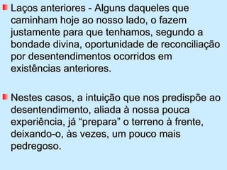 Laços anteriores - Alguns daqueles que caminham hoje ao nosso lado, o fazem justamente para que tenhamos, segundo a bondade divina, oportunidade de reconciliação por desentendimentos ocorridos em existências anteriores.  Nestes casos, a intuição que nos predispõe ao desentendimento, aliada à nossa pouca experiência, já “prepara” o terreno à frente, deixando-o, às vezes, um pouco mais pedregoso. 