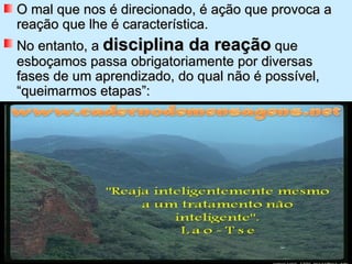 O mal que nos é direcionado, é ação que provoca a reação que lhe é característica.  No entanto, a  disciplina da reação  que esboçamos passa obrigatoriamente por diversas fases de um aprendizado, do qual não é possível, “queimarmos etapas”: 