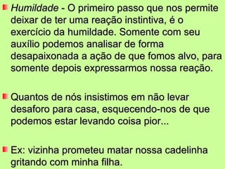 Humildade  - O primeiro passo que nos permite deixar de ter uma reação instintiva, é o exercício da humildade. Somente com seu auxílio podemos analisar de forma desapaixonada a ação de que fomos alvo, para somente depois expressarmos nossa reação. Quantos de nós insistimos em não levar desaforo para casa, esquecendo-nos de que podemos estar levando coisa pior... Ex: vizinha prometeu matar nossa cadelinha gritando com minha filha. 